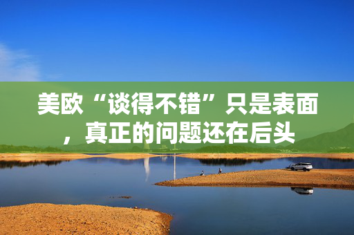 美欧“谈得不错”只是表面，真正的问题还在后头