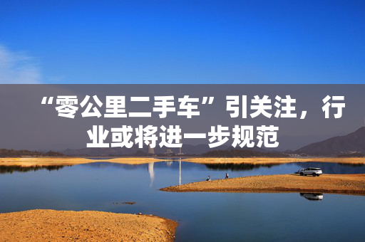 “零公里二手车”引关注，行业或将进一步规范