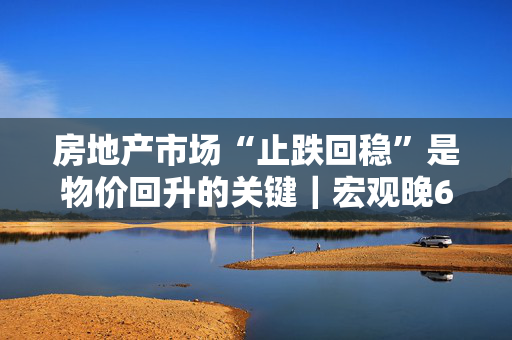 房地产市场“止跌回稳”是物价回升的关键｜宏观晚6点