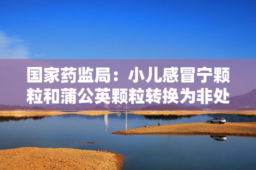 国家药监局：小儿感冒宁颗粒和蒲公英颗粒转换为非处方药