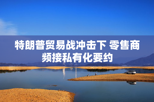 特朗普贸易战冲击下 零售商频接私有化要约
