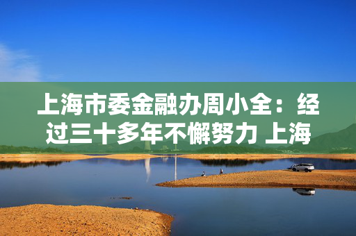 上海市委金融办周小全：经过三十多年不懈努力 上海国际金融中心建设取得长足进展