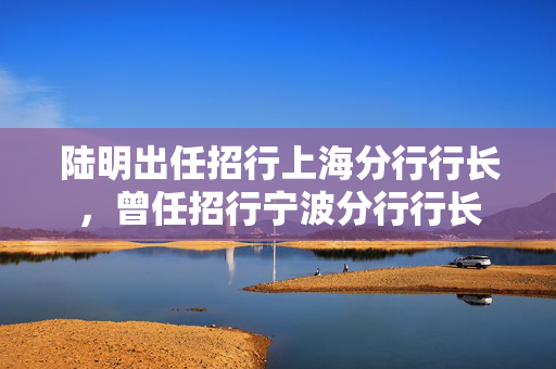 陆明出任招行上海分行行长，曾任招行宁波分行行长