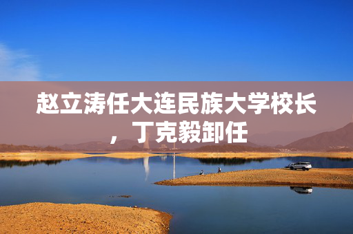 赵立涛任大连民族大学校长，丁克毅卸任