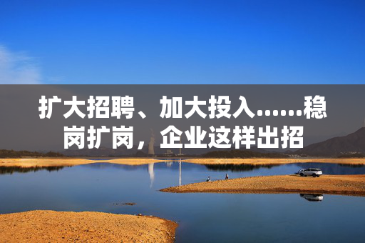 扩大招聘、加大投入......稳岗扩岗，企业这样出招