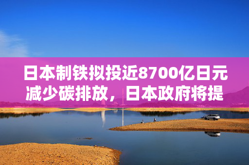 日本制铁拟投近8700亿日元减少碳排放，日本政府将提供2510亿日元补贴