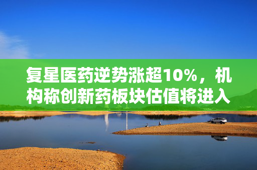 复星医药逆势涨超10%，机构称创新药板块估值将进入正向修复通道