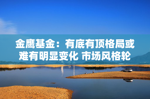金鹰基金：有底有顶格局或难有明显变化 市场风格轮动或将延续
