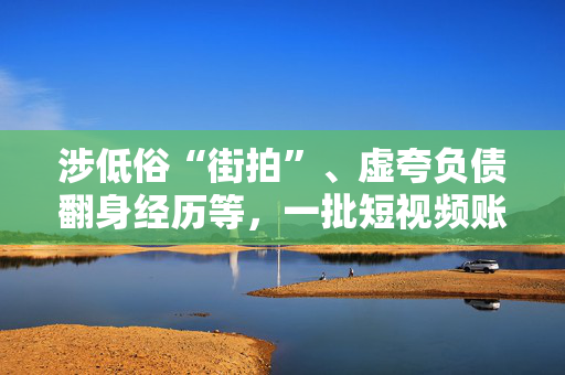 涉低俗“街拍”、虚夸负债翻身经历等，一批短视频账号被处置