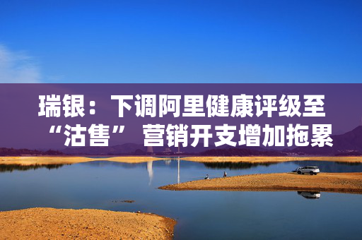 瑞银：下调阿里健康评级至“沽售” 营销开支增加拖累未来三年盈利预测