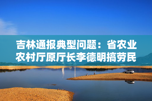 吉林通报典型问题：省农业农村厅原厅长李德明搞劳民伤财“形象工程”