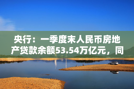 央行：一季度末人民币房地产贷款余额53.54万亿元，同比增长0.04%