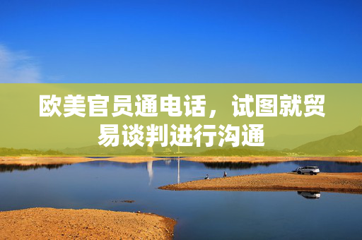 欧美官员通电话，试图就贸易谈判进行沟通