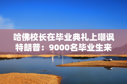 哈佛校长在毕业典礼上嘲讽特朗普：9000名毕业生来自全世界，这才对！3万人起立鼓掌，长达一分钟