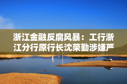 浙江金融反腐风暴：工行浙江分行原行长沈荣勤涉嫌严重违纪违法被查