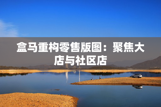 盒马重构零售版图：聚焦大店与社区店