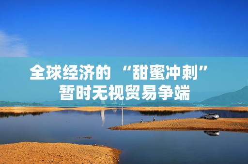 全球经济的 “甜蜜冲刺” 暂时无视贸易争端