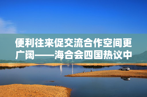 便利往来促交流合作空间更广阔——海合会四国热议中国免签政策