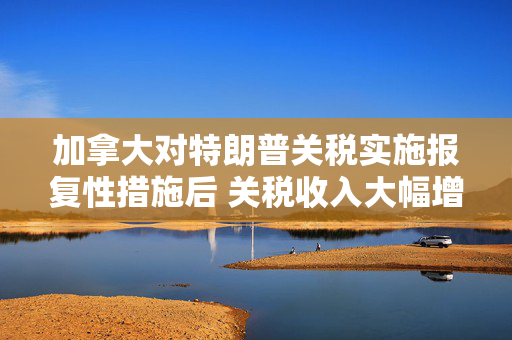 加拿大对特朗普关税实施报复性措施后 关税收入大幅增加