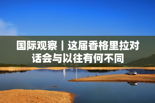 国际观察｜这届香格里拉对话会与以往有何不同