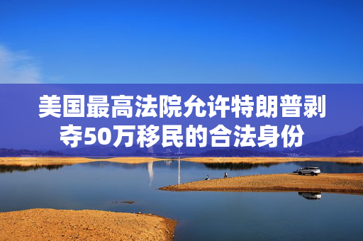 美国最高法院允许特朗普剥夺50万移民的合法身份