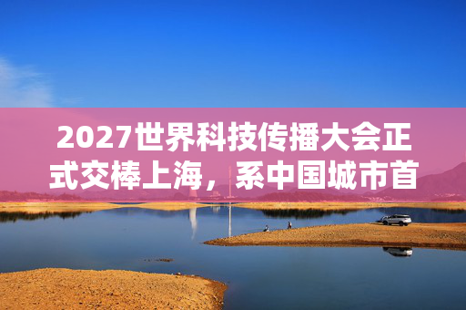 2027世界科技传播大会正式交棒上海，系中国城市首次主办
