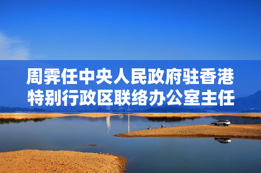周霁任中央人民政府驻香港特别行政区联络办公室主任