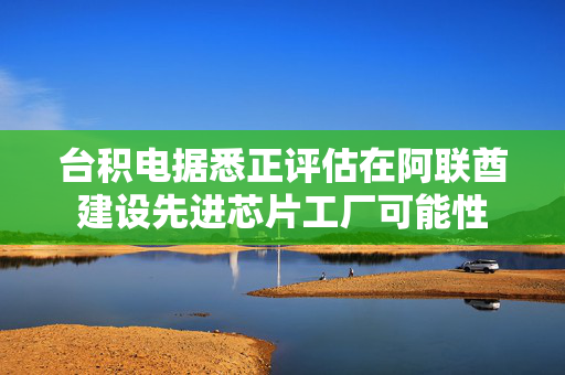 台积电据悉正评估在阿联酋建设先进芯片工厂可能性
