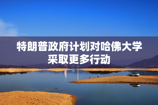 特朗普政府计划对哈佛大学采取更多行动