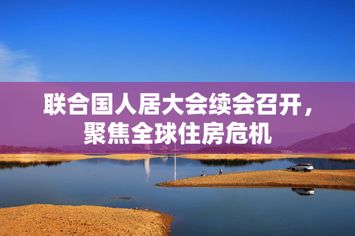联合国人居大会续会召开，聚焦全球住房危机