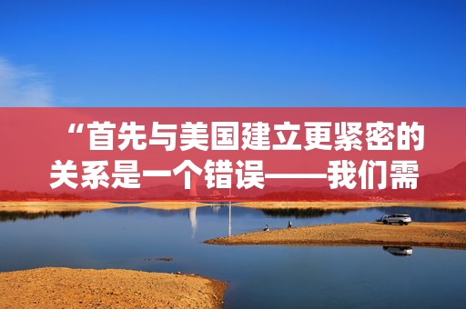 “首先与美国建立更紧密的关系是一个错误——我们需要把目光投向欧洲。”