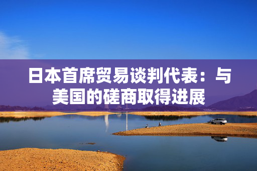 日本首席贸易谈判代表：与美国的磋商取得进展