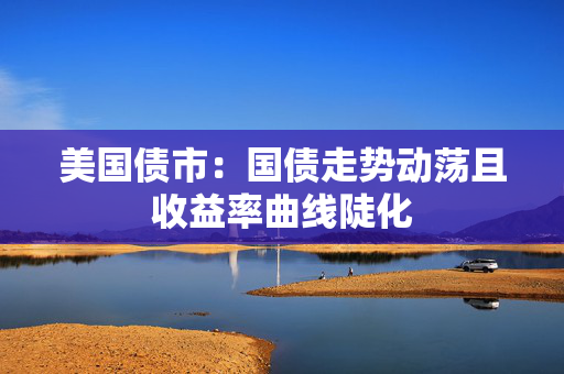 美国债市：国债走势动荡且收益率曲线陡化