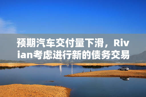 预期汽车交付量下滑，Rivian考虑进行新的债务交易