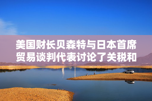 美国财长贝森特与日本首席贸易谈判代表讨论了关税和投资