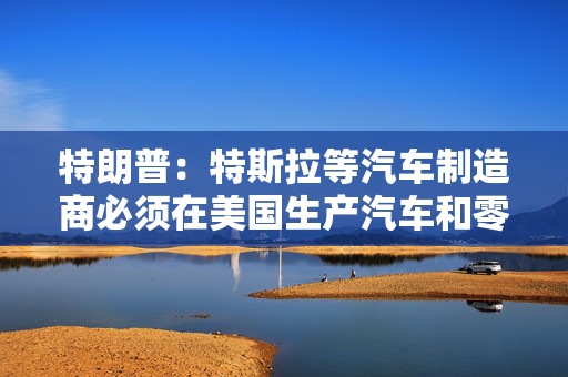 特朗普：特斯拉等汽车制造商必须在美国生产汽车和零部件