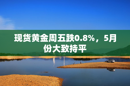 现货黄金周五跌0.8%，5月份大致持平