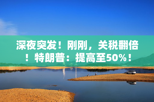 深夜突发！刚刚，关税翻倍！特朗普：提高至50%！