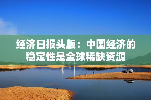 经济日报头版：中国经济的稳定性是全球稀缺资源