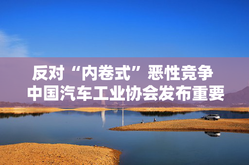 反对“内卷式”恶性竞争 中国汽车工业协会发布重要倡议