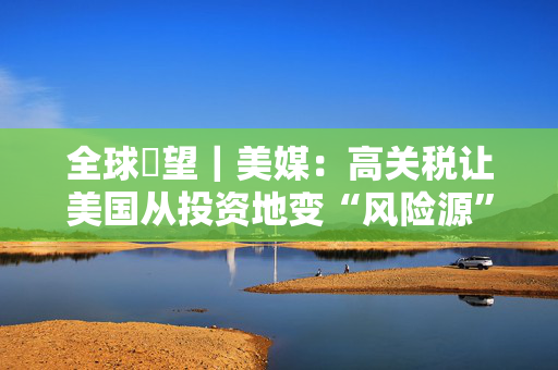 全球瞭望｜美媒：高关税让美国从投资地变“风险源”