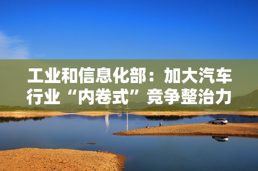 工业和信息化部：加大汽车行业“内卷式”竞争整治力度
