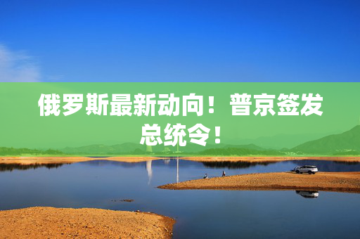 俄罗斯最新动向！普京签发总统令！