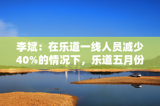 李斌：在乐道一线人员减少40%的情况下，乐道五月份交付量至少会增长40%
