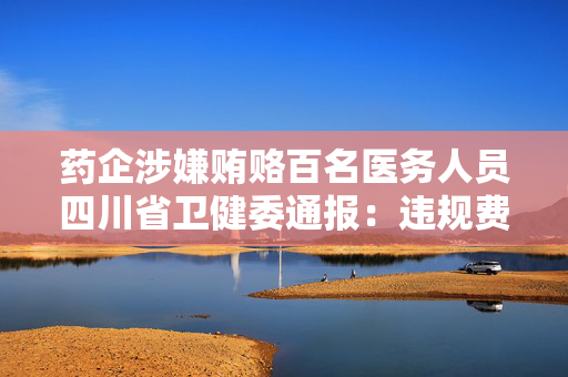 药企涉嫌贿赂百名医务人员四川省卫健委通报：违规费用已全部清缴