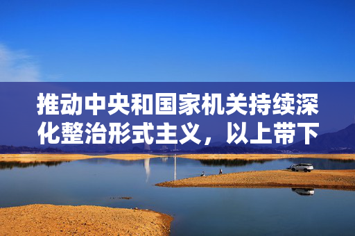 推动中央和国家机关持续深化整治形式主义，以上带下为基层减负松绑