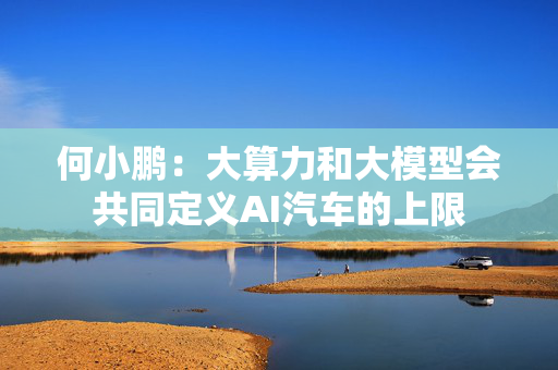 何小鹏：大算力和大模型会共同定义AI汽车的上限