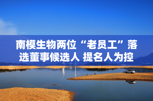 南模生物两位“老员工”落选董事候选人 提名人为控股股东
