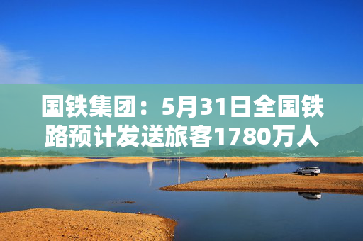 国铁集团：5月31日全国铁路预计发送旅客1780万人次