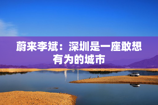 蔚来李斌：深圳是一座敢想有为的城市